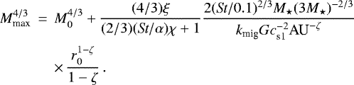\begin{eqnarray*} M_{\textrm{max}}^{4/3} &\,{=}\,& M_0^{4/3} &#x002B; \frac{(4/3) \xi}{(2/3)(\textit{St}/\alpha)\chi &#x002B;1} \frac{2 (\textit{St}/0.1)^{2/3} M_{\star} (3 M_{\star})^{-2/3}}{k_{\textrm{mig}} G c_{\textrm{s1}}^{-2} \textrm{AU}^{-\zeta}} \nonumber \\ && \times\,\frac{r_0^{1-\zeta}}{1-\zeta} \, .\end{eqnarray*}