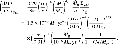 \begin{eqnarray*} \left( \frac{\textrm{d} M}{\textrm{d} t} \right)_{\textrm{disc}} &\,{=}\,& \frac{0.29}{3 \pi} \left( \frac{H}{r} \right)^{-4} \left( \frac{M}{M_{\star}} \right)^{4/3} \frac{\dot{M}_{\textrm{g}}}{\alpha} \frac{\Sigma_{\textrm{gap}}}{\Sigma_{\textrm{g}}} \nonumber \\ &\,{=}\,& 1.5 \times 10^{-3}\,M_{\textrm{E}}\,\textrm{yr}^{-1} \left( \frac{H/r}{0.05} \right)^{-4} \left( \frac{M}{10\,M_{\textrm{E}}} \right)^{4/3} \nonumber \\ & & \times \left( \frac{\alpha}{0.01} \right)^{-1} \left( \frac{\dot{M}_{\textrm{g}}}{10^{-8}\,M_{\odot}\,\textrm{yr}^{-1}} \right) \frac{1}{1&#x002B;(M/M_{\textrm{gap}})^2} \, .\end{eqnarray*}