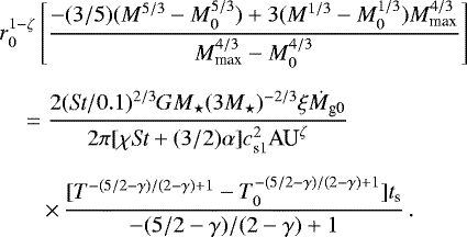 \begin{eqnarray*} &&\hskip-6pt r_0^{1-\zeta} \left[ \frac{-(3/5) (M^{5/3} - M_0^{5/3}) &#x002B; 3 (M^{1/3} - M_0^{1/3})M_{\textrm{max}}^{4/3}}{M_{\textrm{max}}^{4/3} - M_0^{4/3}} \right]\nonumber \\[6pt] &&\hskip6pt= \frac{2 (\textit{St}/0.1)^{2/3} G M_{\star} (3 M_{\star})^{-2/3} \xi \dot{M}_{\textrm{g0}}}{2 \pi[\chi {\textit{St}} &#x002B;(3/2) \alpha] c_{\textrm{s1}}^2 \textrm{AU}^{\zeta}} \nonumber \\[6pt] &&\hskip-6pt\qquad \times \,\frac{[T^{-(5/2-\gamma)/(2-\gamma)&#x002B;1} - T_0^{-(5/2-\gamma)/(2-\gamma)&#x002B;1} ]t_{\textrm{s}}}{-(5/2-\gamma)/(2-\gamma)&#x002B;1}\,.\end{eqnarray*}