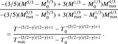 \begin{eqnarray*} &&\hskip-6pt\frac{-(3/5) (M^{5/3} - M_0^{5/3}) &#x002B; 3 (M^{1/3} - M_0^{1/3})M_{\textrm{max}}^{4/3}}{-(3/5) (M_{\textrm{max}}^{5/3} - M_0^{5/3}) &#x002B; 3 (M_{\textrm{max}}^{1/3} - M_0^{1/3})M_{\textrm{max}}^{4/3}}\nonumber\\[5pt] &&\hskip6pt= \frac{T^{-(5/2-\gamma)/(2-\gamma)&#x002B;1} - T_0^{-(5/2-\gamma)/(2-\gamma)&#x002B;1}}{T_{\textrm{max}}^{-(5/2-\gamma)/(2-\gamma)&#x002B;1} - T_0^{-(5/2-\gamma)/(2-\gamma)&#x002B;1} } \, .\end{eqnarray*}