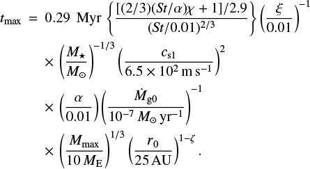 \begin{eqnarray*} t_{\textrm{max}} &\,{=}\,& 0.29\,{\rm~Myr}\, \left\{ \frac{[(2/3) (\textit{St}/\alpha) \chi &#x002B; 1]/2.9}{(\textit{St}/0.01)^{2/3}} \right\} \left( \frac{\xi}{0.01} \right)^{-1} \nonumber \\* && \times\, \left( \frac{M_{\star}}{M_{\odot}} \right)^{-1/3} \left( \frac{c_{\textrm{s1}}}{6.5 \times 10^2\,\textrm{m\,s^{-1}}} \right)^2 \nonumber \\* && \times\, \left( \frac{\alpha}{0.01} \right) \left( \frac{\dot{M}_{\textrm{g0}}}{10^{-7}\,M_{\odot}\,\textrm{yr^{-1}}} \right)^{-1} \nonumber \\* && \times\, \left( \frac{M_{\textrm{max}}}{10\,M_{\textrm{E}}} \right)^{1/3} \left( \frac{r_0}{25\,\textrm{AU}} \right)^{1-\zeta}.\end{eqnarray*}