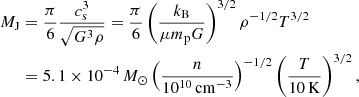$$ \begin{aligned} M_{\rm J}&= {\pi \over 6} {c_{\rm s}^3 \over \sqrt{G^3 \rho }} = {\pi \over 6} \left({k_{\rm B}\over \mu m_{\rm p}G}\right)^{3/2}\rho ^{-1/2} T^{3/2} \nonumber \\&= 5.1 \times 10^{-4}\,{M_\odot }\left({n\over 10^{10}\,\mathrm{cm}^{-3}}\right)^{-1/2} \left({T \over 10\,\mathrm{K}}\right)^{3/2}, \end{aligned} $$