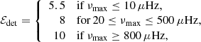 $$ \begin{aligned} \mathcal{E} _{\mathrm{det} }= \left\{ \begin{array}{rl} 5.5&\mathrm{if}\,\nu _{\mathrm{max} }\le 10\, \mu \mathrm{Hz}, \\ 8&\mathrm{for}\,20 \le \nu _{\mathrm{max} }\le 500\, \mu \mathrm{Hz}, \\ 10&\mathrm{if}\,\nu _{\mathrm{max} }\ge 800\, \mu \mathrm{Hz}, \end{array} \right. \end{aligned} $$