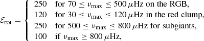 $$ \begin{aligned} \mathcal{E} _{\mathrm{rot} }= \left\{ \begin{array}{rl} 250&\mathrm{for}\; 70 \le \nu _{\mathrm{max} }\le 500\, \mu \mathrm{Hz\;on\;the\;RGB}, \\ 120&\mathrm{for}\; 30 \le \nu _{\mathrm{max} }\le 120\, \mu \mathrm{Hz\;in\;the\;red\;clump}, \\ 250&\mathrm{for}\; 500 \le \nu _{\mathrm{max} }\le 800\, \mu \mathrm{Hz\;for\;subgiants}, \\ 100&\mathrm{if}\; \nu _{\mathrm{max} }\ge 800\, \mu \mathrm{Hz}, \end{array} \right. \end{aligned} $$
