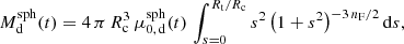Mathematical equation: $$ \begin{aligned} M_{{\mathrm{d} }}^{\mathrm{sph} }(t) = 4\, \pi \, R_{\mathrm{c} }^{3}\, \mu _{0,\,{{\mathrm{d} }}}^{\mathrm{sph} }(t)\, \int _{s=0}^{{R_{\mathrm{t} }}/{R_{\mathrm{c} }}} {s^2\, \bigl (1+s^2\bigr )^{-3\, {n_{\mathrm{F} }}/2}\, {\mathrm{d} } s}, \end{aligned} $$