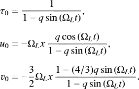 Mathematical equation: \begin{equation*}\begin{split} \tau_{0} & = \frac{1}{1- q \sin \left(\Omega_{L} t \right)}, \\[0.2cm] u_{0} & =-\Omega_{L} x \, \frac{q \cos \left( \Omega_{L} t \right)}{1-q \sin \left( \Omega_{L} t \right)}, \\[0.2cm] v_{0} & = -\frac{3}{2}\Omega_{L} x \, \frac{1-(4/3) q \sin \left( \Omega_{L} t \right)}{1-q \sin \left( \Omega_{L} t \right)}. \end{split} \end{equation*}