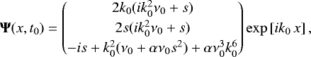 Mathematical equation: \begin{equation*}{\bm \Psi}(x,t_{0}) = \begin{pmatrix} 2 k_{0} (i k_{0}^2 \nu_{0} + s) \\[2pt] 2 s (i k_{0}^2 \nu_{0} + s) \\[2pt] - i s + k_{0}^2 (\nu_{0} + \alpha \nu_{0} s^2) + \alpha \nu_{0}^3 k_{0}^6 \end{pmatrix} \exp\left[i k_{0} \, x\right], \vspace*{-3pt}\end{equation*}
