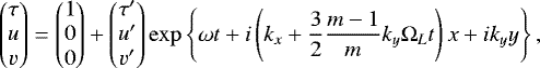 Mathematical equation: \begin{equation*}\begin{pmatrix} \tau \\ u\\ v \end{pmatrix} = \begin{pmatrix} 1 \\ 0\\ 0 \end{pmatrix} + \begin{pmatrix} \tau^{\prime} \\ u^{\prime} \\ v^{\prime} \end{pmatrix} \exp\left\{\omega t + i \left(k_{x} +\frac{3}{2}\frac{m-1}{m} k_{y} \Omega_{L} t \right)x + i k_{y} y \right\}, \end{equation*}