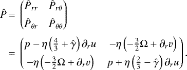 Mathematical equation: \begin{equation*}\begin{split} \begin{array}{@{}*{22}{l@{}}} \hat{P} &\,=\, \begin{pmatrix} \hat{P}_{rr} \hspace{0.2 cm} & \hat{P}_{r\theta} \\[0.18cm] \hat{P}_{\theta r} \hspace{0.2 cm} & \hat{P}_{\theta\theta} \end{pmatrix}\\[0.5cm] & \,=\,\begin{pmatrix} p -\eta\left(\frac{4}{3}+\hat{\gamma}\right)\partial_{r}u \hspace{0.2 cm} & -\eta\left(-\frac{3}{2}\Omega + \partial_{r}v \right) \\[0.15 cm] -\eta\left(-\frac{3}{2}\Omega +\partial_{r}v \right) \hspace{0.2 cm} & p + \eta \left(\frac{2}{3}-\hat{\gamma}\right)\partial_{r} u \end{pmatrix} . \end{array} \end{split} \end{equation*}