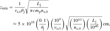 Mathematical equation: $$ \begin{aligned} z_{\mathrm{min} }&= \frac{1}{v_{\mathrm{c,0} } \theta _{\mathrm{j} }} \sqrt{\frac{L_{\mathrm{j} }}{\pi c m_{\mathrm{p} } n_{\mathrm{c,0} }}}\nonumber \\&\quad \approx 5\times 10^{16} \left(\frac{0.1}{\theta _{\mathrm{j} }}\right) \left(\frac{10^9}{v_{\mathrm{c,0} }}\right) \sqrt{ \left(\frac{10^{10} }{n_{\mathrm{c,0} }}\right) \left(\frac{L_{\mathrm{j} }}{10^{46}}\right)}\,{\mathrm{cm} }, \end{aligned} $$