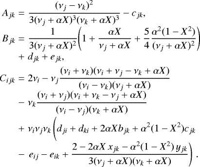 Mathematical equation: \begin{equation*} \begin{array}{@{}r@{\hskip3pt}c@{\hskip3pt}l@{}} A_{jk} &=&\displaystyle \frac{(\nu_j-\nu_k)^2}{3(\nu_j+\alpha X)^3(\nu_k+\alpha X)^3} - c_{jk},\\[4pt] B_{jk} &=&\displaystyle \frac{1}{3(\nu_j+\alpha X)^2}\Bigg(1 + \frac{\alpha X}{\nu_j+\alpha X} + \frac{5}{4}\frac{\alpha^2(1-X^2)}{(\nu_j+\alpha X)^2}\Bigg) \\[4pt] &+&\displaystyle d_{jk} + e_{jk},\\[4pt] C_{ijk} &=&\displaystyle 2\nu_i - \nu_j\frac{(\nu_i+\nu_k)(\nu_i+\nu_j-\nu_k+\alpha X)}{(\nu_i-\nu_k)(\nu_j+\alpha X)} \\[4pt] &-&\displaystyle \nu_k\frac{(\nu_i+\nu_j)(\nu_i+\nu_k-\nu_j+\alpha X)}{(\nu_i-\nu_j)(\nu_k+\alpha X)}\\[4pt] &+&\displaystyle \nu_i\nu_j\nu_k\left(\vphantom{\frac{2-2\alpha X\,x_{jk}-\alpha^2(1-X^2)\,y_{jk}}{3(\nu_j+\alpha X)(\nu_k+\alpha X)}} d_{ji} + d_{ki} + 2\alpha X b_{jk} + \alpha^2(1-X^2)c_{jk}\right. \\[4pt] &-&\displaystyle \left. e_{ij} - e_{ik} + \frac{2-2\alpha X\,x_{jk}-\alpha^2(1-X^2)\,y_{jk}}{3(\nu_j+\alpha X)(\nu_k+\alpha X)}\right) \,. \end{array} \end{equation*}