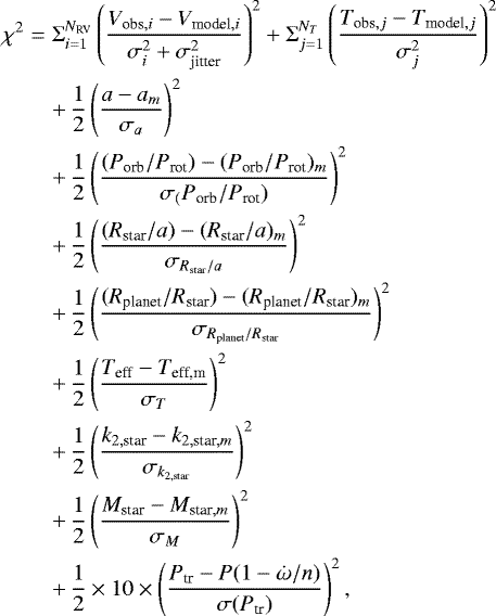 Mathematical equation: \begin{eqnarray*}\chi^2 & = & \Sigma_{i=1}^{N_{\textrm{RV}}} \left(\frac{V_{\textrm{obs},i} - V_{\textrm{model},i}}{\sigma_i^2 + \sigma_{\textrm{jitter}}^2 } \right)^2 + \Sigma_{j=1}^{N_{T}} \left(\frac{T_{\textrm{obs},j} - T_{\textrm{model},j}}{\sigma_j^2 } \right)^2 \\ \nonumber &&+\, \frac{1}{2} \left(\frac{a - a_m}{\sigma_a}\right)^2 \\ \nonumber &&+\, \frac{1}{2} \left(\frac{(P_{\textrm{orb}}/P_{\textrm{rot}}) - (P_{\textrm{orb}}/P_{\textrm{rot}})_m}{\sigma_(P_{\textrm{orb}}/P_{\textrm{rot}})}\right)^2 \\ \nonumber &&+\, \frac{1}{2} \left(\frac{(R_{\textrm{star}}/a) - (R_{\textrm{star}}/a)_m}{\sigma_{R_{\textrm{star}}/a}} \right)^2 \\ \nonumber &&+\, \frac{1}{2} \left(\frac{(R_{\textrm{planet}}/R_{\textrm{star}}) - (R_{\textrm{planet}}/R_{\textrm{star}})_m}{\sigma_{R_{\textrm{planet}}/R_{\textrm{star}}}} \right)^2 \\ \nonumber &&+\, \frac{1}{2} \left(\frac{T_{\textrm{eff}} - T_{\textrm{eff,m}}}{\sigma_T} \right)^2 \\ \nonumber &&+\, \frac{1}{2} \left(\frac{k_{2,\textrm{star}} - k_{2,\textrm{star},m}}{\sigma_{k_{2,\textrm{star}}}} \right)^2 \\ \nonumber &&+\, \frac{1}{2} \left(\frac{M_{\textrm{star}} - M_{\textrm{star},m}}{\sigma_M} \right)^2 \\ \nonumber &&+\, \frac{1}{2} \times 10 \times \left(\frac{P_{\textrm{tr}} - P(1-\dot{\omega}/n)}{\sigma(P_{\textrm{tr}})} \right)^2, \nonumber \end{eqnarray*}
