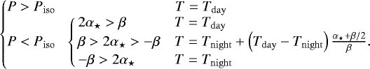 Mathematical equation: \begin{align*} \left\{\!\!\!\begin{array}{cl}P > \press_{\mathrm{iso}} & \qquad\qquad\qquad\quad\ T=\temp_{\mathrm{day}}\\ P < \press_{\mathrm{iso}} & \! \left\{\!\!\begin{array}{ll}2\alpha_{\star} > \beta & T=\temp_{\mathrm{day}} \\ \beta > 2\alpha_{\star} > -\beta & T=\temp_{\mathrm{night}}+ \left(\temp_{\mathrm{day}} -\temp_{\mathrm{night}}\right) \frac{\alpha_{\star}+\beta/2}{\beta}. \\ -\beta > 2\alpha_{\star} & T=\temp_{\mathrm{night}} \end{array}\right. \end{array}\right. \end{align*}