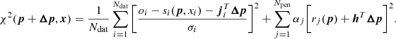 Mathematical equation: $$ \begin{aligned} \chi ^2 ({\boldsymbol{p}}+{\boldsymbol{\Delta {p}}}, {\boldsymbol{x}}) = \frac{1}{N_{\rm dat}} \sum _{i=1}^{N_{\rm dat}} \bigg [\frac{o_i - s_i({\boldsymbol{p}},x_i) -{\boldsymbol{j}}_{i}^{T}{\boldsymbol{\Delta {p}}}}{\sigma _i}\bigg ]^2 + \sum _{j=1}^{N_{\rm pen}}\alpha _j \bigg [ r_j({\boldsymbol{p}})+ {{\boldsymbol{h}}^{T}}{\boldsymbol{\Delta {p}}}\bigg ]^2. \end{aligned} $$