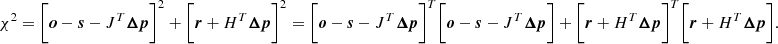Mathematical equation: $$ \begin{aligned} \chi ^2 = \bigg [{{\boldsymbol{o}} - {\boldsymbol{s}}} - {J}^T{\boldsymbol{\Delta {p}}}\bigg ]^2 + \bigg [ {\boldsymbol{r}} + {H}^T{\boldsymbol{\Delta {p}}}\bigg ]^2 = \bigg [{{\boldsymbol{o}} - {\boldsymbol{s}}} - {J}^T{\boldsymbol{\Delta {p}}}\bigg ]^T \bigg [{{\boldsymbol{o}} - {\boldsymbol{s}}} - {J}^T{\boldsymbol{\Delta {p}}}\bigg ]+ \bigg [ {\boldsymbol{r}} + {H}^T{\boldsymbol{\Delta {p}}}\bigg ]^T \bigg [ {\boldsymbol{r}} + {H}^T{\boldsymbol{\Delta {p}}}\bigg ]. \end{aligned} $$
