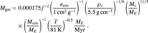 Mathematical equation: \begin{eqnarray*}\dot{M}_{\textrm{gas}}&=&0.000175 f^{-2} \left(\frac{\kappa_{\textrm{env}}}{1\,\textrm{cm}^2\,\textrm{g}^{-1}}\right)^{-1} \left( \frac{\rho_{\textrm{c}}}{5.5\,\textrm{g}\,\textrm{cm}^{-3}} \right)^{-1/6} \left( \frac{M_{\textrm{c}}}{{M}_{E}} \right)^{11/3} \nonumber \\ && \times\,\left(\frac{M_{\textrm{env}}}{{M}_{E}}\right)^{-1} \left( \frac{T}{81\,\textrm{K}} \right)^{-0.5} \frac{{M}_{E}}{\textrm{Myr}} \. \end{eqnarray*}