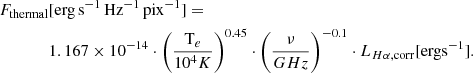 Mathematical equation: $$ \begin{aligned} F_{\mathrm{thermal} }&[\mathrm{erg\,s }^{-1}\,{\mathrm{Hz} }^{-1}\,{\mathrm{pix} }^{-1}] = \\&1.167 \times 10^{-14} \cdot \left(\frac{\mathrm{T} _e}{10^4 K}\right)^{0.45} \cdot \left(\frac{\nu }{GHz}\right)^{-0.1} \cdot L_{H\alpha , \mathrm{corr} } [{\mathrm{erg s} }^{-1}].\nonumber \end{aligned} $$