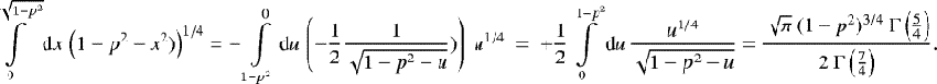 Mathematical equation: \begin{align*} \int\displaylimits_{0}^{\sqrt{1-p^2}} \textrm{d}x \, \left(1-p^2-x^2)\right)^{1/4} = -\int\displaylimits_{1-p^2}^{0} \textrm{d}u \, \left(-\frac{1}{2} \frac{1}{\sqrt{1-p^2-u}})\right) \ u^{1/4} \ = \ + \frac{1}{2} \int\displaylimits_{0}^{1-p^2} \textrm{d}u \, \frac{u^{1/4}}{\sqrt{1-p^2-u}} = \frac{\sqrt{\pi} \ (1-p^2)^{3/4} \ \Gamma\left(\frac{5}{4}\right)}{2 \ \Gamma\left(\frac{7}{4}\right)}. \end{align*}