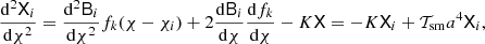 $$ \begin{aligned} {\mathrm{{d}}^2 \mathsf{X }_i\over {\mathrm{d}}\chi ^2} ={\mathrm{{d}}^2\mathsf{B }_i\over {\mathrm{d}}\chi ^2}f_k(\chi -\chi _i) +2{{\mathrm{d}}\mathsf{B }_i\over {\mathrm{d}}\chi }{{\mathrm{d}} f_k\over {\mathrm{d}}\chi } -K\mathsf{X }= -K \mathsf{X }_i +\mathcal{T}_{\rm sm} a^4 \mathsf{X }_i, \end{aligned} $$