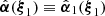 $ \hat{{\boldsymbol{\alpha}}}({\boldsymbol{\xi}}_1)\equiv\hat{{\boldsymbol{\alpha}}}_1({\boldsymbol{\xi}}_1) $