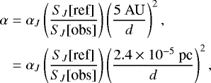 Mathematical equation: \begin{align*} \alpha &= \alpha_{J} \left(\frac{S_{J}[\text{ref}]}{S_{J}[\text{obs}]}\right) \left( \frac{5 \ \textrm{AU}}{d}\right)^2, \notag \\ &= \alpha_{J} \left(\frac{S_{J}[\text{ref}]}{S_{J}[\text{obs}]}\right) \left( \frac{2.4\times10^{-5} \ \textrm{pc}}{d}\right)^2,\end{align*}
