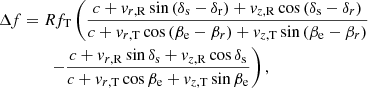 Mathematical equation: $$ \begin{aligned} \Delta f&= R f_{\rm T} \left( \frac{ c + { v}_{r,\mathrm{R}} \sin {(\delta _{\rm s} - \delta _{\rm r})} + { v}_{z,\mathrm{R}} \cos {(\delta _{\rm s} - \delta _{r})} }{ c + { v}_{r,\mathrm{T}}\cos {(\beta _{\rm e} - \beta _{r})} + { v}_{z,\mathrm{T}} \sin {(\beta _{\rm e} - \beta _{r})} } \right. \nonumber \\&\qquad \left. - \frac{ c + { v}_{r,\mathrm{R}} \sin {\delta _{\rm s}} + { v}_{z,\mathrm{R}}\cos {\delta _{\rm s}} }{ c + { v}_{r,\mathrm{T}} \cos {\beta _{\rm e}} + { v}_{z,\mathrm{T}} \sin {\beta _{\rm e}} } \right), \end{aligned} $$