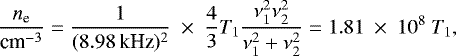 Mathematical equation: \begin{equation*} \frac{n_{\textrm{e}}}{\text{cm}^{-3}} = \frac{1}{(8.98\,\text{kHz})^2}~\times~ \frac{4}{3} T_1 \frac{\nu_1^2 \nu_2^2}{\nu_1^2 + \nu_2^2} = 1.81~\times~10^{8}\ T_1, \end{equation*}
