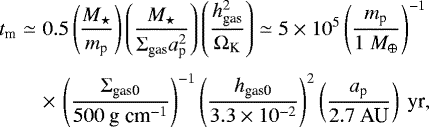 Mathematical equation: \begin{eqnarray*} t_{\textrm{m}} &\simeq& 0.5 \left( \frac{M_{\star}}{ m_{\textrm{p}}} \right) \left( \frac{M_{\star}}{ \Sigma_{\textrm{gas}} a_{\textrm{p}}^2 } \right) \left( \frac{ h_{\textrm{gas}}^2 }{\Omega_{\textrm{K}}} \right) \simeq 5\times10^{5} \left( \frac{m_{\textrm{p}}}{ 1 \ M_{\oplus} } \right)^{-1} \nonumber\\[3pt] &&\times\,\left( \frac{\Sigma_{\textrm{gas0}}}{500 \textrm{\ g cm}^{-1}} \right)^{-1} \left( \frac{h_{\textrm{gas0}}}{3.3 \times 10^{-2}} \right)^{2} \left( \frac{a_{\textrm{p}} }{2.7 \ \textrm{AU}} \right) \textrm{\ yr},\vspace*{-3pt}\end{eqnarray*}