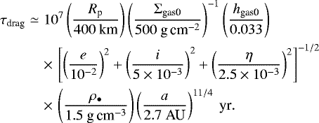 Mathematical equation: \begin{eqnarray*} \tau_{\textrm{drag}} &\simeq & 10^{7} \left( \frac{R_{\textrm{p}}}{400 \ \textrm{km}} \right) \left( \frac{\Sigma_{\textrm{gas0}}}{500 \textrm{\ g\,cm}^{-2}} \right)^{-1} \left( \frac{h_{\textrm{gas0}}}{0.033} \right) \nonumber\\ && \times\,\left[ \left( \frac{e}{10^{-2}} \right)^2 +\left( \frac{i}{5 \times 10^{-3}} \right)^2 + \left( \frac{\eta}{2.5 \times 10^{-3}} \right)^2 \right]^{-1/2} \nonumber\\ & &\times\,\left( \frac{\rho_{\bullet}}{1.5 \textrm{\ g\,cm}^{-3}} \right) \left( \frac{a}{2.7 \ \textrm{AU}} \right)^{11/4} \ \textrm{yr}.\end{eqnarray*}