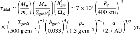 Mathematical equation: \begin{align*} & \tau_{\textrm{tidal}} \simeq \left( \frac{M_{\star}}{ m_{\textrm{p}}} \right) \left( \frac{M_{\star}}{ \Sigma_{\textrm{gas}} a_{\textrm{p}}^2 } \right) \left( \frac{ h_{\textrm{gas}}^4 }{\Omega_{\textrm{K}}} \right) \simeq 7 \times 10^{7} \left( \frac{R_{\textrm{p}}}{400 \ \textrm{km}} \right)^{-3} \nonumber\\ & \times\,\left( \frac{\Sigma_{\textrm{gas0}}}{500 \textrm{\ g\,cm}^{-2}} \right)^{-1}\! \left( \frac{h_{\textrm{gas0}}}{0.033} \right)^4 \! \left( \frac{\rho_{\bullet}}{1.5 \textrm{\ g\,cm}^{-3}} \right)^{-1}\! \left( \frac{a}{2.7 \ \textrm{AU}} \right)^{3/2} \ \textrm{yr}.\end{align*}