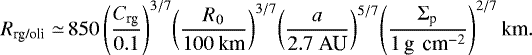 Mathematical equation: \begin{equation*} \begin{split} R_{\textrm{rg/oli}} \simeq\,& 850 \left(\frac{C_{\textrm{rg}}}{ 0.1}\right)^{3/7}\! \left(\frac{R_0}{ 100 \ \textrm{km}}\right)^{3/7}\! \left(\frac{a}{ 2.7 \ \textrm{AU} }\right)^{5/7}\! \left(\frac{\Sigma_{\textrm{p}}}{ 1 \,\textrm{g \,cm}^{-2}} \right)^{2/7} \textrm{km}.\end{split} \end{equation*}