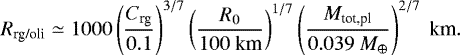 Mathematical equation: \begin{equation*} \begin{split} R_{\textrm{rg/oli}} \simeq 1000 \left(\frac{C_{\textrm{rg}}}{ 0.1}\right)^{3/7} \left(\frac{R_0}{ 100 \ \textrm{km}}\right)^{1/7} \left(\frac{M_{\textrm{tot,pl}}}{ 0.039 \ M_{\oplus}}\right)^{2/7} \ \textrm{km}.\end{split} \end{equation*}