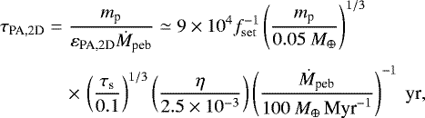 Mathematical equation: \begin{eqnarray*} \hspace*{-6pt} \tau_{\textrm{PA,2D}} &=& \frac{m_{\textrm{p}}}{ \varepsilon_{\textrm{PA,2D}} \dot M_{\textrm{peb}}} \simeq 9 \times 10^{4} f_{\mathrm{set}}^{-1} \left(\frac{ m_{\textrm{p}}}{0.05 \ M_{\oplus}} \right)^{1/3} \nonumber\\[3pt] \hspace*{-6pt}&&\times\,\left(\frac{ \tau_{\textrm{s}}}{0.1} \right)^{1/3} \left(\frac{\eta}{2.5 \times 10^{-3}} \right) \left(\frac{\dot M_{\textrm{peb}}}{ 100 \ {M}_{\oplus}\,\textrm{Myr}^{-1}}\right)^{-1} \textrm{\ yr},\end{eqnarray*}