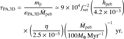 Mathematical equation: \begin{eqnarray*} \hspace*{-5pt} \tau_{\textrm{PA,3D}} &=& \frac{m_{\textrm{p}}}{ \varepsilon_{\textrm{PA,3D}} \dot M_{\textrm{peb}}} \simeq 9 \times 10^{4} f_{\mathrm{set}}^{-2} \left(\frac{ h_{\textrm{peb}}}{ 4.2 \times 10^{-3}} \right) \nonumber\\[3pt] \hspace*{-5pt}&&\times\,\left(\frac{\eta}{2.5 \times 10^{-3}} \right) \left(\frac{\dot M_{\textrm{peb}}}{ 100 {M}_{\oplus}\,\textrm{Myr}^{-1}}\right)^{-1} \textrm{\ yr}.\end{eqnarray*}