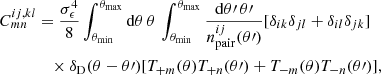 Mathematical equation: $$ \begin{aligned} C^{ij,kl}_{mn}&= \frac{\sigma ^4_{\epsilon }}{8}\int _{\theta _{\mathrm{min}}}^{\theta _{\mathrm{max}}} {\mathrm{d}}\theta \,\theta \,\int _{\theta _{\mathrm{min}}}^{\theta _{\mathrm{max}}} \frac{{\mathrm{d}}\theta \prime \,\theta \prime }{n^{ij}_{\mathrm{pair}}(\theta \prime )} [\delta _{ik}\delta _{jl}+\delta _{il}\delta _{jk}]\\ \nonumber&\quad \times \delta _{\mathrm{D}}(\theta -\theta \prime ) [T_{+m}(\theta )T_{+n}(\theta \prime )+T_{-m}(\theta )T_{-n}(\theta \prime )], \end{aligned} $$