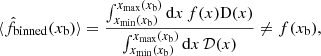 Mathematical equation: $$ \begin{aligned} \langle \hat{f}_{\mathrm{binned}}(x_{\mathrm{b}})\rangle =\frac{\int _{x_{\mathrm{min}}(x_{\mathrm{b}})}^{x_{\mathrm{max}}(x_{\mathrm{b}})} {\mathrm{d}} x\, f(x) \mathrm{D}(x)}{\int _{x_{\mathrm{min}}(x_{\mathrm{b}})}^{x_{\mathrm{max}}(x_{\mathrm{b}})}{\mathrm{d}} x\, \mathcal{D}(x)}\ne f(x_{\mathrm{b}}), \end{aligned} $$