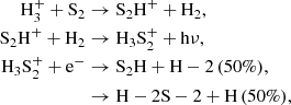 Mathematical equation: $$ \begin{aligned} \mathrm{H}_{3}^{+} + \mathrm{S}_{2}&\rightarrow \mathrm{S}_2\mathrm{H}^{+} + \mathrm{H}_{2},\\ \mathrm{S}_2\mathrm{H}^{+} + \mathrm{H}_{2}&\rightarrow \mathrm{H}_3\mathrm{S}_{2}^{+} + \mathrm{h}\nu ,\\ \mathrm{H}_3\mathrm{S}_{2}^{+} + \mathrm{e}^{-}&\rightarrow \mathrm{S}_2\mathrm{H} + \mathrm{H}-{2}\,(50\%),\\&\rightarrow \mathrm{H}-2\mathrm{S}-{2} + \mathrm{H}\,(50\%), \end{aligned} $$