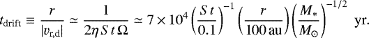 Mathematical equation: \begin{align*} t_{\textrm{drift}} \equiv \frac{r}{|{v}_{\textrm{r,d}}|} \simeq \frac{1}{2 \eta \, {St} \, \Omega} \simeq 7 \,{\times}\, 10^4 \left(\frac{{St}}{0.1}\right)^{-1} \left(\frac{r}{\textrm{100\,au}}\right) \left(\frac{{M_{\ast}}}{{M_{\odot}}}\right)^{-1/2}\; \textrm{yr}.\end{align*}