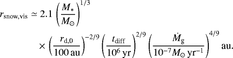 Mathematical equation: \begin{align*} r_{\textrm{snow,vis}} \simeq & \; 2.1\, \left(\frac{M_*}{M_{\odot}}\right)^{1/3} \nonumber \\ & \,{\times}\, \left(\frac{r_{\textrm{d,0}}}{100\,\textrm{au}}\right)^{-2/9} \left(\frac{t_{\textrm{diff}}}{10^6\,\textrm{yr}}\right)^{2/9} \left(\frac{\dot{M}_{\textrm{g}}}{10^{-7}M_{\odot}\,{\textrm{yr}^{-1}}}\right)^{4/9} \textrm{au}.\vspace*{-3pt}\end{align*}