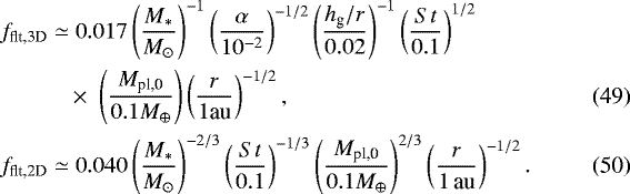 Mathematical equation: \begin{align}f_{\textrm{flt,3D}} \simeq & \; 0.017\left(\frac{M_{\ast}}{M_{\odot}} \right)^{-1} \left(\frac{\alpha}{10^{-2}} \right)^{-1/2} \left(\frac{h_{\textrm{g}}/r}{0.02}\right)^{-1} \left(\frac{{St}}{0.1}\right)^{1/2} \nonumber\\ & \,{\times}\,\, \left(\frac{M_{\textrm{pl,0}}}{0.1 M_{\oplus}}\right) \left(\frac{r}{1 \textrm{au}} \right)^{-1/2}, \\ f_{\textrm{flt,2D}} \simeq & \; 0.040 \left(\frac{M_{\ast}}{M_{\odot}} \right)^{-2/3} \left(\frac{{St}}{0.1}\right)^{-1/3} \left(\frac{M_{\textrm{pl,0}}}{0.1 M_{\oplus}}\right)^{2/3} \left(\frac{r}{1\,\textrm{au}} \right)^{-1/2}. \end{align}
