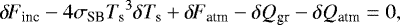 Mathematical equation: \begin{equation*} {\delta \! \! \: F}_{\textrm{inc}} - 4 \sigma_{\textrm{SB}} {T_{\textrm{s}}}^3 \delta {T_{\textrm{s}}} + {\delta \! \! \: F}_{\textrm{atm}} - \delta Q_{\textrm{gr}} - \delta Q_{\textrm{atm}} = 0, \end{equation*}