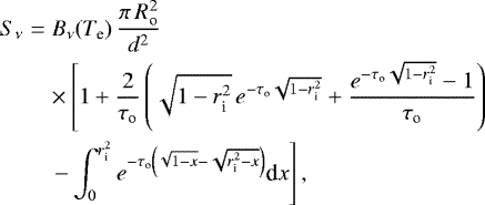 Mathematical equation: \begin{eqnarray*} S_{\nu} & = & B_{\nu}(T_{\textrm{e}}) \, \frac{\pi\,R_{\textrm{o}}^2}{d^2} \nonumber \\ & & \times \left[ 1+\frac{2}{\tau_{\textrm{o}}} \left(\sqrt{1-r_{\textrm{i}}^2} \, {e}^{-\tau_{\textrm{o}}\sqrt{1-r_{\textrm{i}}^2}} + \frac{{e}^{-\tau_{\textrm{o}}\sqrt{1-r_{\textrm{i}}^2}}-1}{\tau_{\textrm{o}}}\right) \right.\\ & & \left. - \int_0^{r_{\textrm{i}}^2} { e}^{-\tau_{\textrm{o}}\left(\sqrt{1-x}-\sqrt{r_{\textrm{i}}^2-x}\right)} \textrm{d}x \right], \nonumber \end{eqnarray*}