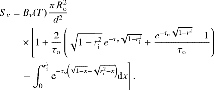 Mathematical equation: \begin{eqnarray*} S_{\nu} & = & B_{\nu}(T) \, \frac{\pi\,R_{\textrm{o}}^2}{d^2} \nonumber \\ & & \times \left[ 1+\frac{2}{\tau_{\textrm{o}}} \left(\sqrt{1-r_{\textrm{i}}^2} \, {e}^{-\tau_{\textrm{o}}\sqrt{1-r_{\textrm{i}}^2}} + \frac{{e}^{-\tau_{\textrm{o}}\sqrt{1-r_{\textrm{i}}^2}}-1}{\tau_{\textrm{o}}}\right) \right. \\ & & \left. - \int_0^{r_{\textrm{i}}^2} \textrm{e}^{-\tau_{\textrm{o}}\left(\sqrt{1-x}-\sqrt{r_{\textrm{i}}^2-x}\right)} \textrm{d}x \right]. \nonumber \end{eqnarray*}