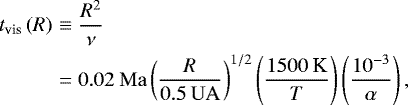 Mathematical equation: \begin{eqnarray*} t_{\textrm{vis}}\left(R\right) &\equiv & \frac{R^2}{\nu}\nonumber\\ &=& 0.02\:\mathrm{Ma}\left(\frac{R}{0.5\:\rm UA}\right)^{1/2}\left(\frac{1500\:\textrm{K}}{T}\right)\left(\frac{10^{-3}}{\alpha}\right), \end{eqnarray*}