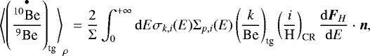 Mathematical equation: \begin{equation*}\left\langle\left(\frac{\overset{\bullet}{^{10}\textrm{Be}}}{^9\textrm{Be}}\right)_{\textrm{tg}}\right\rangle_{\rho}=\frac{2}{\Sigma}\int_0^{+\infty}\mathrm{d}E\sigma_{k,i}(E)\Sigma_{p,i}(E)\left(\frac{k}{\textrm{Be}}\right)_{\textrm{tg}}\left(\frac{i}{\textrm{H}}\right)_{\textrm{CR}}\frac{\mathrm{d}{\boldsymbol F}_{H}}{\mathrm{d}E}\cdot {\boldsymbol n} ,\end{equation*}