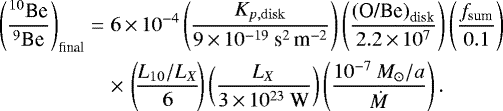 Mathematical equation: \begin{eqnarray*}\left(\frac{^{10}\textrm{Be}}{^9\textrm{Be}}\right)_{\textrm{final}}&=&6\,{\times}\,10^{-4}\left(\frac{K_{{p},\rm disk}}{9\,{\times}\,10^{-19}\:\textrm{s}^2\,\textrm{m}^{-2}}\right)\left(\frac{\left(\textrm{O/Be}\right)_{\textrm{disk}}}{2.2\,{\times}\,10^7}\right)\left(\frac{f_{\textrm{sum}}}{0.1}\right)\nonumber\\ &&\times\,\left(\!\frac{L_{10}/L_X}{6}\!\right)\left(\frac{L_X}{3\,{\times}\,10^{23}\: \textrm{W}}\right)\left(\frac{10^{-7}\: M_{\odot}/a}{\dot{M}}\right). \end{eqnarray*}