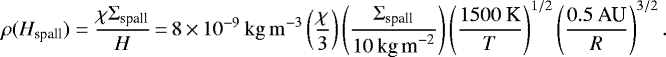 Mathematical equation: \begin{equation*}\rho(H_{\textrm{spall}})=\frac{\chi\Sigma_{\textrm{spall}}}{H}\,{=}\,8\,{\times}\,10^{-9}\:\mathrm{kg\,m^{-3}}\left(\frac{\chi}{3}\right)\left(\frac{\Sigma_{\textrm{spall}}}{10\:\textrm{kg\,m}^{-2}}\right)\left(\frac{1500\:\textrm{K}}{T}\right)^{1/2} \left(\frac{0.5\:\textrm{AU}}{R}\right)^{3/2}. \end{equation*}