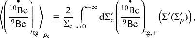 Mathematical equation: \begin{equation*} \left\langle\left(\frac{\overset{\bullet}{^{10}\textrm{Be}}}{^9\textrm{Be}}\right)_{\textrm{tg}}\right\rangle_{\rho_{\textrm{c}}}\equiv \frac{2}{\Sigma_{\textrm{c}}}\int_0^{+\infty}\mathrm{d}\Sigma_{\textrm{c}}'\left(\frac{\overset{\bullet}{^{10}\textrm{Be}}}{^9\textrm{Be}}\right)_{\textrm{tg,+}}\left(\Sigma'(\Sigma_p')\right) ,\end{equation*}