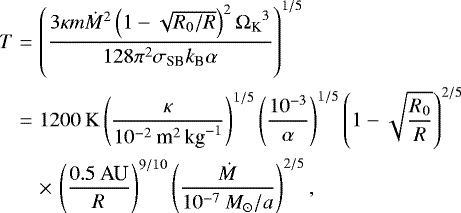 Mathematical equation: \begin{eqnarray*} T &=& \left(\frac{3\kappa m \dot{M}^2\left(1-\sqrt{R_0/R}\right)^2{\Omega_{\textrm{K}}}^3}{128\pi^2\sigma_{\textrm{SB}}k_{\textrm{B}}\alpha}\right)^{1/5}\nonumber\\ &=& 1200\:\mathrm{K} \left(\frac{\kappa}{10^{-2}\:\textrm{m}^2\,\textrm{kg}^{-1}}\right)^{1/5}\left(\frac{10^{-3}}{\alpha}\right)^{1/5}\left(1-\sqrt{\frac{R_0}{R}}\right)^{2/5}\nonumber\\ && \times\,\left(\frac{0.5\:\textrm{AU}}{R}\right)^{9/10}\left(\frac{\dot{M}}{10^{-7}\:M_{\odot}/a}\right)^{2/5},\end{eqnarray*}