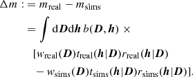 Mathematical equation: $$ \begin{aligned} \Delta m :&= m_{\rm real} - m_{\rm sims} \nonumber \\&= \int \mathrm{d}{\boldsymbol{D}} \mathrm{d}{\boldsymbol{h}}\, b({\boldsymbol{D}},{\boldsymbol{h}}) \; \times \nonumber \\&\quad [ w_{\rm real}({\boldsymbol{D}}) t_{\rm real}({\boldsymbol{h}}|{\boldsymbol{D}}) r_{\rm real}({\boldsymbol{h}}|{\boldsymbol{D}}) \nonumber \\&\quad - w_{\rm sims}({\boldsymbol{D}}) t_{\rm sims}({\boldsymbol{h}}|{\boldsymbol{D}}) r_{\rm sims}({\boldsymbol{h}}|{\boldsymbol{D}}) ]. \end{aligned} $$